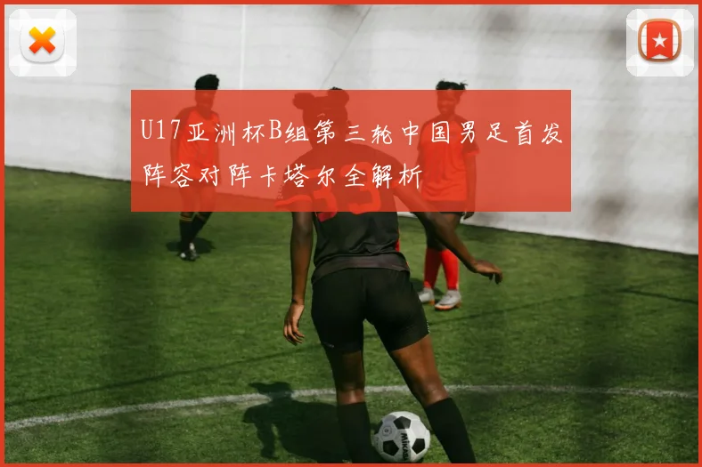 U17亚洲杯B组第三轮中国男足首发阵容对阵卡塔尔全解析