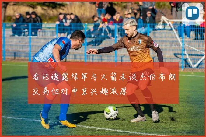 名记透露绿军与火箭未谈杰伦布朗交易但对申京兴趣浓厚