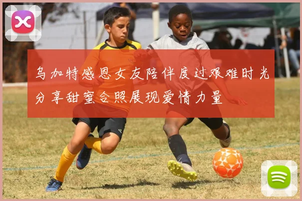 乌加特感恩女友陪伴度过艰难时光分享甜蜜合照展现爱情力量