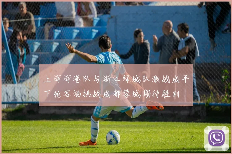 上海海港队与浙江绿城队激战成平下轮客场挑战成都蓉城期待胜利