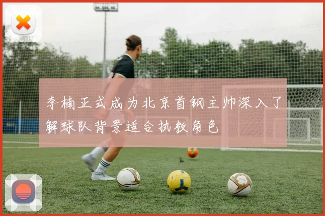 李楠正式成为北京首钢主帅深入了解球队背景适合执教角色