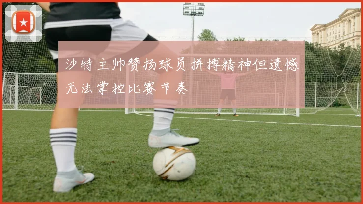 沙特主帅赞扬球员拼搏精神但遗憾无法掌控比赛节奏