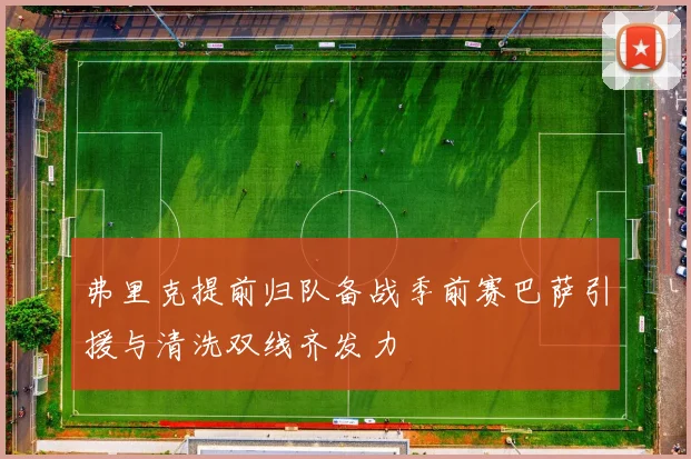 弗里克提前归队备战季前赛巴萨引援与清洗双线齐发力