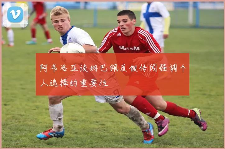 阿韦洛亚谈姆巴佩度假传闻强调个人选择的重要性
