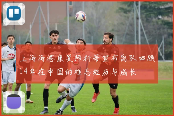 上海海港康复师科蒂宣布离队回顾14年在中国的难忘经历与成长