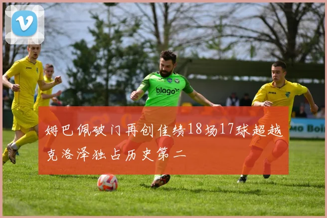 姆巴佩破门再创佳绩18场17球超越克洛泽独占历史第二
