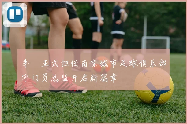 李勣正式担任南京城市足球俱乐部守门员总监开启新篇章