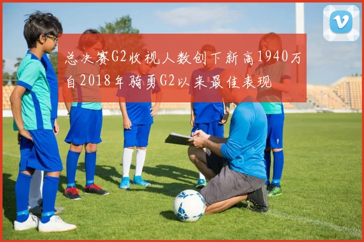 总决赛G2收视人数创下新高1940万自2018年骑勇G2以来最佳表现