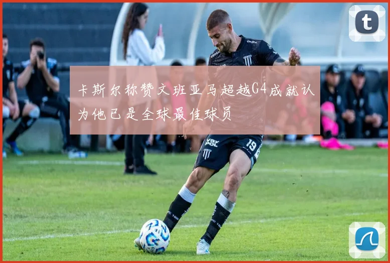 卡斯尔称赞文班亚马超越G4成就认为他已是全球最佳球员